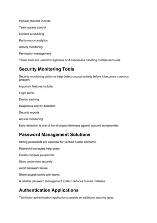 Popular features include:
Team access control
Content scheduling
Performance analytics
Activity monitoring
Permission management
These tools are useful for agencies and businesses handling multiple accounts.
Security Monitoring Tools
Security monitoring platforms help detect unusual activity before it becomes a serious
problem.
Important features include:
Login alerts
Device tracking
Suspicious activity detection
Security reports
Access monitoring
Early detection is one of the strongest defenses against account compromise.
Password Management Solutions
Strong passwords are essential for verified Twitter accounts.
Password managers help users:
Create complex passwords
Store credentials securely
Avoid password reuse
Share access safely with teams
A reliable password management system reduces human mistakes.
Authentication Applications
Two-factor authentication applications provide an additional security layer.
 