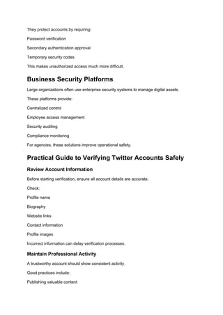 They protect accounts by requiring:
Password verification
Secondary authentication approval
Temporary security codes
This makes unauthorized access much more difficult.
Business Security Platforms
Large organizations often use enterprise security systems to manage digital assets.
These platforms provide:
Centralized control
Employee access management
Security auditing
Compliance monitoring
For agencies, these solutions improve operational safety.
Practical Guide to Verifying Twitter Accounts Safely
Review Account Information
Before starting verification, ensure all account details are accurate.
Check:
Profile name
Biography
Website links
Contact information
Profile images
Incorrect information can delay verification processes.
Maintain Professional Activity
A trustworthy account should show consistent activity.
Good practices include:
Publishing valuable content
 