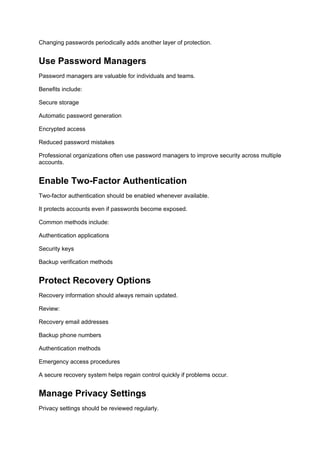Changing passwords periodically adds another layer of protection.
Use Password Managers
Password managers are valuable for individuals and teams.
Benefits include:
Secure storage
Automatic password generation
Encrypted access
Reduced password mistakes
Professional organizations often use password managers to improve security across multiple
accounts.
Enable Two-Factor Authentication
Two-factor authentication should be enabled whenever available.
It protects accounts even if passwords become exposed.
Common methods include:
Authentication applications
Security keys
Backup verification methods
Protect Recovery Options
Recovery information should always remain updated.
Review:
Recovery email addresses
Backup phone numbers
Authentication methods
Emergency access procedures
A secure recovery system helps regain control quickly if problems occur.
Manage Privacy Settings
Privacy settings should be reviewed regularly.
 