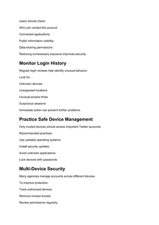 Users should check:
Who can contact the account
Connected applications
Public information visibility
Data-sharing permissions
Reducing unnecessary exposure improves security.
Monitor Login History
Regular login reviews help identify unusual behavior.
Look for:
Unknown devices
Unexpected locations
Unusual access times
Suspicious sessions
Immediate action can prevent further problems.
Practice Safe Device Management
Only trusted devices should access important Twitter accounts.
Recommended practices:
Use updated operating systems
Install security updates
Avoid unknown applications
Lock devices with passwords
Multi-Device Security
Many agencies manage accounts across different devices.
To improve protection:
Track authorized devices
Remove unused access
Review permissions regularly
 