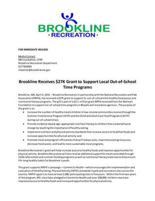 FOR IMMEDIATE RELEASE
MediaContact:
MelissaBattite,CPRP
Brookline RecreationDepartment
6177302069
mbattite@brooklinema.gov
Brookline Receives $27K Grant to Support Local Out-of-School
Time Programs
Brookline,MA,April 4,2016 – Brookline Recreation inpartnershipwiththe National RecreationandPark
Association(NRPA),hasreceiveda$27K grant to supportits out-of-school time healthyfoodaccess and
nutritional literacyprograms. The giftispart of a $2.5 million grantNRPA received fromthe Walmart
Foundation tosupportout-of-school time programsin 80 parkand recreationagencies.The purpose of
the grant is to:
 Increase the numberof healthymealschildreninlow-income communitiesreceivethroughthe
SummerFoodService Program(SFSP) andthe ChildandAdultCare FoodProgram(CACFP)
duringout-of-schooltimes;
 Provide evidence-based,age-appropriate nutritionliteracytochildrenthatcreate behavior
change by teachingthe importance of healthyeating;
 Implementnutritionandphysicalactivitystandardsthatincrease accesstohealthierfoodsand
increase opportunitiesforphysical activity;and
 Promote meal andprogram efficienciesthatwill reduce costs,maximizeexistingresources,
decrease foodwaste,andleadtomore sustainable meal programs.
Brookline Recreation’sgrantwill helpincrease accesstohealthyfoodsandimprove opportunitiesfor
physical activity. BrooklineRecreationwillalsoreceive additionalsupportformeals provided through
USDA afterschool andsummerfeedingprograms aswell asnutritional literacymaterialstohelpensure
life-longhealthyhabitsforBrookline’syouth.
Thisgrant supports NRPA’scampaign—CommittoHealth—whichencouragesthe implementation and
evaluationof HealthyEating,Physical Activity(HEPA) standardsinparkand recreationsitesacrossthe
country.NRPA’sgoal isto have at least2,000 participatingsitesinfiveyears. Withinthe firsttwo-years
of the program,991 siteshave pledgedtoCommittoHealthand over108,000 childrennow have
improvedaccesstohealthyfoodsandincreasedopportunitiesforphysicalactivity.
 