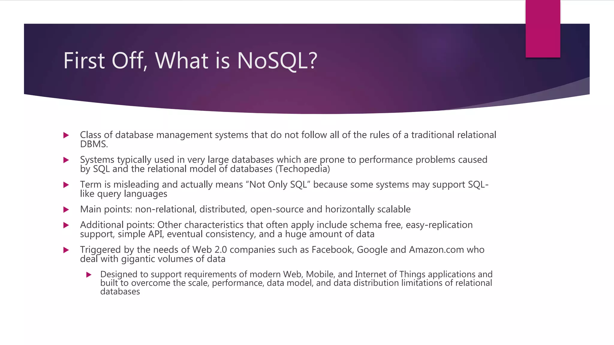 First Off, What is NoSQL?
 Class of database management systems that do not follow all of the rules of a traditional relational
DBMS.
 Systems typically used in very large databases which are prone to performance problems caused
by SQL and the relational model of databases (Techopedia)
 Term is misleading and actually means “Not Only SQL” because some systems may support SQL-
like query languages
 Main points: non-relational, distributed, open-source and horizontally scalable
 Additional points: Other characteristics that often apply include schema free, easy-replication
support, simple API, eventual consistency, and a huge amount of data
 Triggered by the needs of Web 2.0 companies such as Facebook, Google and Amazon.com who
deal with gigantic volumes of data
 Designed to support requirements of modern Web, Mobile, and Internet of Things applications and
built to overcome the scale, performance, data model, and data distribution limitations of relational
databases
 