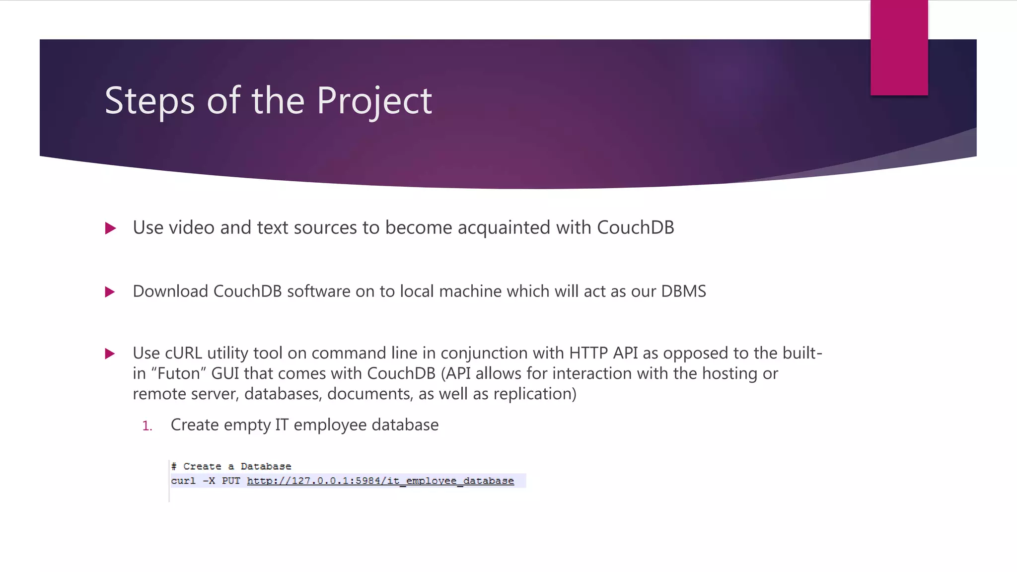 Steps of the Project
 Use video and text sources to become acquainted with CouchDB
 Download CouchDB software on to local machine which will act as our DBMS
 Use cURL utility tool on command line in conjunction with HTTP API as opposed to the built-
in “Futon” GUI that comes with CouchDB (API allows for interaction with the hosting or
remote server, databases, documents, as well as replication)
1. Create empty IT employee database
 