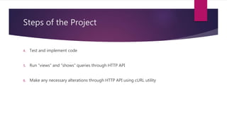 Steps of the Project
4. Test and implement code
5. Run “views” and “shows” queries through HTTP API
6. Make any necessary alterations through HTTP API using cURL utility
 