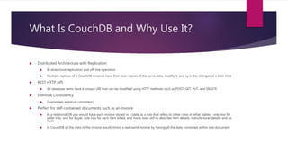 What Is CouchDB and Why Use It?
 Distributed Architecture with Replication
 Bi-directional replication and off-line operation
 Multiple replicas of a CouchDB instance have their own copies of the same data, modify it, and sync the changes at a later time
 REST HTTP API
 All database items have a unique URI that can be modified using HTTP methods such as POST, GET, PUT, and DELETE
 Eventual Consistency
 Guarantees eventual consistency
 Perfect for self-contained documents such as an invoice
 In a relational DB you would have each invoice stored in a table as a row that refers to other rows in other tables - one row for
seller info, one for buyer, one row for each item billed, and more rows still to describe item details, manufacturer details and so
forth
 In CouchDB all the data in the invoice would mimic a real world invoice by having all the data contained within one document
 