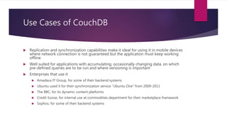 Use Cases of CouchDB
 Replication and synchronization capabilities make it ideal for using it in mobile devices
where network connection is not guaranteed but the application must keep working
offline
 Well suited for applications with accumulating, occasionally changing data, on which
pre-defined queries are to be run and where versioning is important
 Enterprises that use it
 Amadeus IT Group, for some of their backend systems
 Ubuntu used it for their synchronization service “Ubuntu One” from 2009-2011
 The BBC, for its dynamic content platforms
 Credit Suisse, for internal use at commodities department for their marketplace framework
 Sophos, for some of their backend systems
 