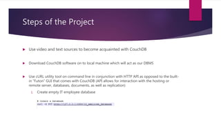 Steps of the Project
 Use video and text sources to become acquainted with CouchDB
 Download CouchDB software on to local machine which will act as our DBMS
 Use cURL utility tool on command line in conjunction with HTTP API as opposed to the built-
in “Futon” GUI that comes with CouchDB (API allows for interaction with the hosting or
remote server, databases, documents, as well as replication)
1. Create empty IT employee database
 