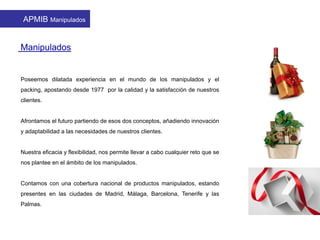 Poseemos dilatada experiencia en el mundo de los manipulados y el
packing, apostando desde 1977 por la calidad y la satisfacción de nuestros
clientes.
Afrontamos el futuro partiendo de esos dos conceptos, añadiendo innovación
y adaptabilidad a las necesidades de nuestros clientes.
Nuestra eficacia y flexibilidad, nos permite llevar a cabo cualquier reto que se
nos plantee en el ámbito de los manipulados.
Contamos con una cobertura nacional de productos manipulados, estando
presentes en las ciudades de Madrid, Málaga, Barcelona, Tenerife y las
Palmas.
Manipulados
APMIB Manipulados
 