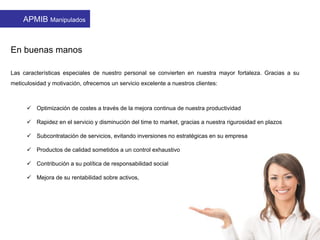  Optimización de costes a través de la mejora continua de nuestra productividad
 Rapidez en el servicio y disminución del time to market, gracias a nuestra rigurosidad en plazos
 Subcontratación de servicios, evitando inversiones no estratégicas en su empresa
 Productos de calidad sometidos a un control exhaustivo
 Contribución a su política de responsabilidad social
 Mejora de su rentabilidad sobre activos,
En buenas manos
Las características especiales de nuestro personal se convierten en nuestra mayor fortaleza. Gracias a su
meticulosidad y motivación, ofrecemos un servicio excelente a nuestros clientes:
APMIB Manipulados
 