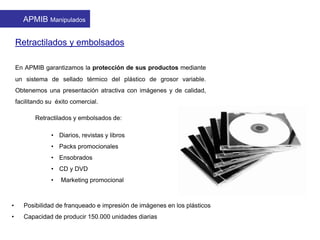 Retractilados y embolsados
En APMIB garantizamos la protección de sus productos mediante
un sistema de sellado térmico del plástico de grosor variable.
Obtenemos una presentación atractiva con imágenes y de calidad,
facilitando su éxito comercial.
Retractilados y embolsados de:
• Diarios, revistas y libros
• Packs promocionales
• Ensobrados
• CD y DVD
• Marketing promocional
APMIB Manipulados
• Posibilidad de franqueado e impresión de imágenes en los plásticos
• Capacidad de producir 150.000 unidades diarias
 