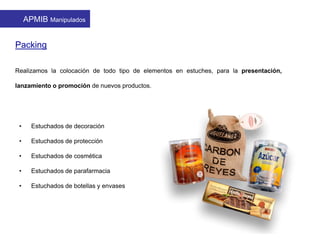 Packing
• Estuchados de decoración
• Estuchados de protección
• Estuchados de cosmética
• Estuchados de parafarmacia
• Estuchados de botellas y envases
Realizamos la colocación de todo tipo de elementos en estuches, para la presentación,
lanzamiento o promoción de nuevos productos.
APMIB Manipulados
 