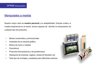 Manipulados a medida
Nuestro mayor valor es nuestro personal y su adaptabilidad. Gracias a éste y a
nuestra experiencia en el sector, somos capaces de afrontar la manipulación de
cualquier tipo de productos:
• Bolsas comerciales y promocionales
• Acabados de la industria gráfica
• Bolsos de mano y maletas
• Cosméticos
• Productos farmacéuticos y de parafarmacia
• Obsequios de empresa, regalos, cestas de Navidad, etc.
• Todo tipo de montajes y acabados para diferentes sectores
APMIB Manipulados
 