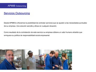 Servicios Outsourcing
Desde APMIB le ofrecemos la posibilidad de contratar servicios que se ajusten a las necesidades puntuales
de su empresa. Una solución sencilla y eficaz en cualquier situación.
Como resultado de la contratación de este servicio su empresa obtiene un valor humano añadido que
enriquece su política de responsabilidad social empresarial.
APMIB Outsourcing
 