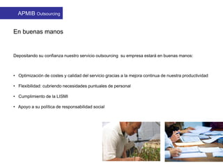 En buenas manos
Depositando su confianza nuestro servicio outsourcing su empresa estará en buenas manos:
• Optimización de costes y calidad del servicio gracias a la mejora continua de nuestra productividad
• Flexibilidad: cubriendo necesidades puntuales de personal
• Cumplimiento de la LISMI
• Apoyo a su política de responsabilidad social
APMIB Outsourcing
 