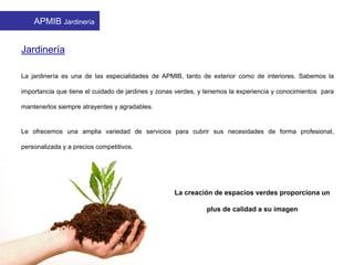 Jardinería
La jardinería es una de las especialidades de APMIB, tanto de exterior como de interiores. Sabemos la
importancia que tiene el cuidado de jardines y zonas verdes, y tenemos la experiencia y conocimientos para
mantenerlos siempre atrayentes y agradables.
Le ofrecemos una amplia variedad de servicios para cubrir sus necesidades de forma profesional,
personalizada y a precios competitivos.
La creación de espacios verdes proporciona un
plus de calidad a su imagen
APMIB Jardinería
 