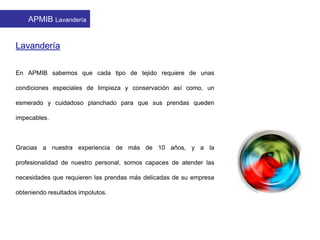 APMIB Lavandería
Lavandería
En APMIB sabemos que cada tipo de tejido requiere de unas
condiciones especiales de limpieza y conservación así como, un
esmerado y cuidadoso planchado para que sus prendas queden
impecables.
Gracias a nuestra experiencia de más de 10 años, y a la
profesionalidad de nuestro personal, somos capaces de atender las
necesidades que requieren las prendas más delicadas de su empresa
obteniendo resultados impolutos.
 