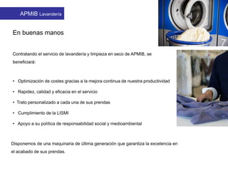 En buenas manos
Contratando el servicio de lavandería y limpieza en seco de APMIB, se
beneficiará:
• Optimización de costes gracias a la mejora continua de nuestra productividad
• Rapidez, calidad y eficacia en el servicio
• Trato personalizado a cada una de sus prendas
• Cumplimiento de la LISMI
• Apoyo a su política de responsabilidad social y medioambiental
Disponemos de una maquinaria de última generación que garantiza la excelencia en
el acabado de sus prendas.
APMIB Lavandería
 