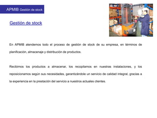 Gestión de stock
En APMIB atendemos todo el proceso de gestión de stock de su empresa, en términos de
planificación, almacenaje y distribución de productos.
Recibimos los productos a almacenar, los recopilamos en nuestras instalaciones, y los
reposicionamos según sus necesidades, garantizándole un servicio de calidad integral, gracias a
la experiencia en la prestación del servicio a nuestros actuales clientes.
APMIB Gestión de stock
 