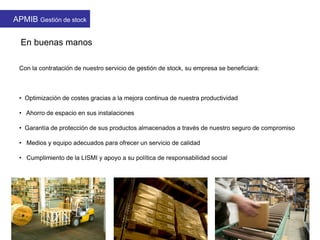 En buenas manos
Con la contratación de nuestro servicio de gestión de stock, su empresa se beneficiará:
• Optimización de costes gracias a la mejora continua de nuestra productividad
• Ahorro de espacio en sus instalaciones
• Garantía de protección de sus productos almacenados a través de nuestro seguro de compromiso
• Medios y equipo adecuados para ofrecer un servicio de calidad
• Cumplimiento de la LISMI y apoyo a su política de responsabilidad social
APMIB Gestión de stock
 