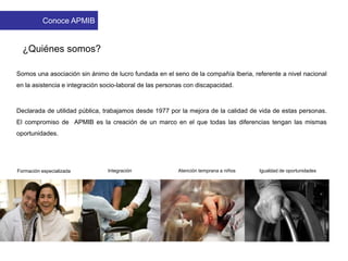 Somos una asociación sin ánimo de lucro fundada en el seno de la compañía Iberia, referente a nivel nacional
en la asistencia e integración socio-laboral de las personas con discapacidad.
Declarada de utilidad pública, trabajamos desde 1977 por la mejora de la calidad de vida de estas personas.
El compromiso de APMIB es la creación de un marco en el que todas las diferencias tengan las mismas
oportunidades.
Igualdad de oportunidadesIntegraciónFormación especializada Atención temprana a niños
¿Quiénes somos?
Conoce APMIB
 