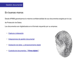 En buenas manos
Desde APMIB garantizamos la máxima confidencialidad de sus documentos exigida por la Ley
de Protección de Datos.
Los documentos son digitalizados en el formato requerido por su empresa.
• Captura e indexación
• Integraciones de gestión documental
• Grabación de datos y almacenamiento digital
• Custodia de documentos: “ Firma digital “
Gestión documental
 