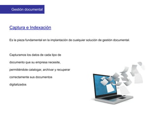 Captura e Indexación
Es la pieza fundamental en la implantación de cualquier solución de gestión documental.
Capturamos los datos de cada tipo de
documento que su empresa necesite,
permitiéndole catalogar, archivar y recuperar
correctamente sus documentos
digitalizados
Gestión documental
 