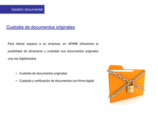 Custodia de documentos originales
Para liberar espacio a su empresa, en APMIB ofrecemos la
posibilidad de almacenar y custodiar sus documentos originales
una vez digitalizados.
• Custodia de documentos originales
• Custodia y verificación de documentos con firma digital
Gestión documental
 