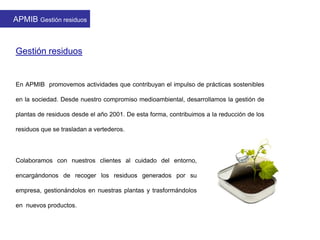 APMIB Gestión residuos
Gestión residuos
Colaboramos con nuestros clientes al cuidado del entorno,
encargándonos de recoger los residuos generados por su
empresa, gestionándolos en nuestras plantas y trasformándolos
en nuevos productos.
En APMIB promovemos actividades que contribuyan el impulso de prácticas sostenibles
en la sociedad. Desde nuestro compromiso medioambiental, desarrollamos la gestión de
plantas de residuos desde el año 2001. De esta forma, contribuimos a la reducción de los
residuos que se trasladan a vertederos.
 