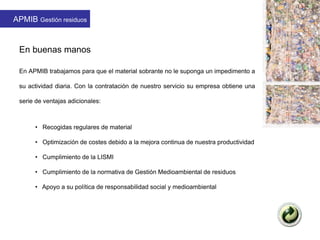 En buenas manos
En APMIB trabajamos para que el material sobrante no le suponga un impedimento a
su actividad diaria. Con la contratación de nuestro servicio su empresa obtiene una
serie de ventajas adicionales:
• Recogidas regulares de material
• Optimización de costes debido a la mejora continua de nuestra productividad
• Cumplimiento de la LISMI
• Cumplimiento de la normativa de Gestión Medioambiental de residuos
• Apoyo a su política de responsabilidad social y medioambiental
APMIB Gestión residuos
 