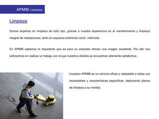 APMIB Limpieza
Limpieza
Somos expertos en limpieza de todo tipo, gracias a nuestra experiencia en el mantenimiento y limpieza
integral de instalaciones, tanto en espacios exteriores como interiores.
En APMIB sabemos lo importante que es para su empresa ofrecer una imagen excelente. Por ello nos
esforzamos en realizar un trabajo con el que nuestros clientes se encuentran altamente satisfechos.
Limpieza APMIB es un servicio eficaz y adaptable a todas sus
necesidades y características específicas, elaborando planes
de limpieza a su medida.
 