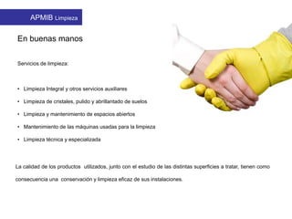 En buenas manos
Servicios de limpieza:
• Limpieza Integral y otros servicios auxiliares
• Limpieza de cristales, pulido y abrillantado de suelos
• Limpieza y mantenimiento de espacios abiertos
• Mantenimiento de las máquinas usadas para la limpieza
• Limpieza técnica y especializada
La calidad de los productos utilizados, junto con el estudio de las distintas superficies a tratar, tienen como
consecuencia una conservación y limpieza eficaz de sus instalaciones.
APMIB Limpieza
 