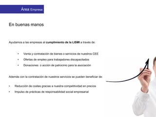 En buenas manos
Ayudamos a las empresas al cumplimiento de la LISMI a través de:
• Venta y contratación de bienes o servicios de nuestros CEE
• Ofertas de empleo para trabajadores discapacitados
• Donaciones o acción de patrocinio para la asociación
Además con la contratación de nuestros servicios se pueden beneficiar de:
• Reducción de costes gracias a nuestra competitividad en precios
• Impulso de prácticas de responsabilidad social empresarial
APMIB EmpresasÁrea Empresa
 
