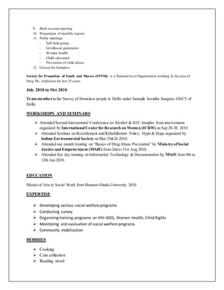 9. Bank account opening
10. Preparation of monthly reports
11. Public meetings
- Self help group
- Livelihood generation
- Women health
- Child education
- Prevention of child abuse
12. Census for homeless
Society for Promotion of Youth and Masses (SPYM)- is a National level Organisation working in the area of
Drug De- Addiction for last 25 years.
July 2010 to Oct 2010
Team member in the Survey of Homeless people in Delhi under Samajik Suvidha Sangam, GNCT of
Delhi.
WORKSHOPS AND SEMINARS
 Attended Second International Conference on Alcohol & HIV:Insights from interventions
organized by International Center for Research on Women (ICRW) on Sep 28-30, 2010.
 Attended Seminar on Resettlement and Rehabilitation Policy: Hype & Hope organized by
Indian Environmental Society on Mar 25&26 2010.
 Attended one month training on “Basics of Drug Abuse Prevention” by Ministry ofSocial
Justice and Empowerment (MSJE) from 2nd to 31st Aug 2010.
 Attended five day training on Information Technology & Documentation by MSJE from 8th to
12th Jun 2010.
EDUCATION
Master of Arts in Social Work from Banaras Hindu University 2010.
EXPERTISE
 Developing various social welfare programs
 Conducting survey
 Organizing training programs on HIV-AIDS, Women health, Child Rights
 Monitoring and evaluation of social welfare programs
 Community mobilization
HOBBIES
 Cooking
 Coin collection
 Reading novel
 