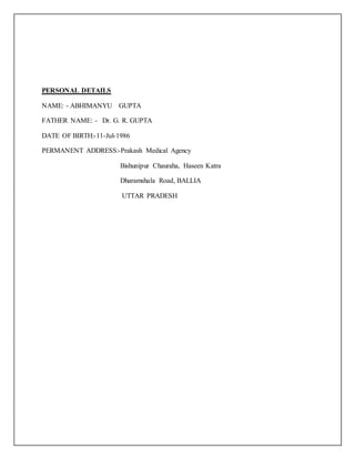 PERSONAL DETAILS
NAME: - ABHIMANYU GUPTA
FATHER NAME: - Dr. G. R. GUPTA
DATE OF BIRTH:-11-Jul-1986
PERMANENT ADDRESS:-Prakash Medical Agency
Bishunipur Chauraha, Haseen Katra
Dharamshala Road, BALLIA
UTTAR PRADESH
 