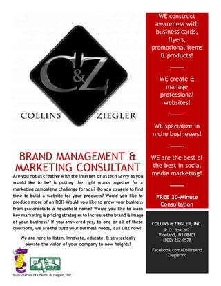 BRAND MANAGEMENT &
MARKETING CONSULTANT
Are you not as creative with the internet or as tech savvy as you
would like to be? Is putting the right words together for a
marketing campaign a challenge for you? Do you struggle to find
time to build a website for your products? Would you like to
produce more of an ROI? Would you like to grow your business
from grassroots to a household name? Would you like to learn
key marketing & pricing strategies to increase the brand & image
of your business? If you answered yes, to one or all of these
questions, we are the buzz your business needs, call C&Z now!
We are here to listen, innovate, educate, & strategically
elevate the vision of your company to new heights!
WE construct
awareness with
business cards,
flyers,
promotional items
& products!
WE create &
manage
professional
websites!
WE specialize in
niche businesses!
WE are the best of
the best in social
media marketing!
FREE 30-Minute
Consultation
COLLINS & ZIEGLER, INC.
P.O. Box 202
Vineland, NJ 08401
(800) 252-0578
Facebook.com/CollinsAnd
ZieglerInc
Subsidiaries of Collins & Ziegler, Inc.
 