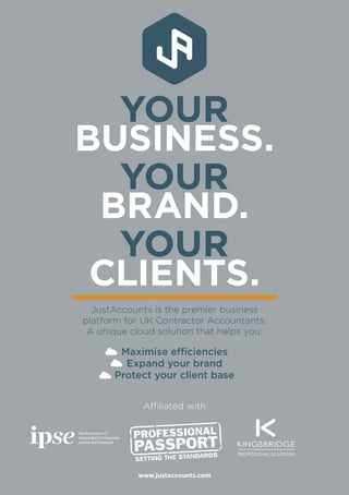 www.justaccounts.com
YOUR
BUSINESS.
YOUR
BRAND.
YOUR
CLIENTS.
JustAccounts is the premier business
platform for UK Contractor Accountants.
A unique cloud solution that helps you:
Maximise efficiencies
Expand your brand
Protect your client base
Affiliated with
 