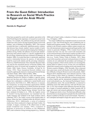 Guest Editorial
From the Guest Editor: Introduction
to Research on Social Work Practice
In Egypt and the Arab World
Hamido A. Megahead1
It has been accepted by social work academic specialists in the
Arab World Region the importance of research on social work
practice. For example, the problem-solving and task-centered
models have been used to develop Egyptian female social work
students’ style of thinking (Al-Sharqawy, 2007). This research
revealed that there is statistically significant positive relation-
ship between these female students’ practice models of prob-
lem solving and task centered and developing their thinking in
problem solving. Further, the influence of social work students’
practicing task-centered model in a specific neighborhood on
the activating voluntarism has been examined (Al-Sharqawy &
Kandeal, 2008). It revealed that there is statistically significant
positive relationship between the practice of task-centered
model by social work students and the activating voluntarism.
Moreover, Child Posttraumatic Stress Disorder Reaction Index
was used for the assessment process of Kuwaiti children who
suffered the terror of invasion and occupation by Iraqi forces
(Nader, 2008; Nader, Pynoos, Fairbanks, Al-Ajeel & Al-
Asfour, 1993). These traumatized Kuwaiti children were
treated by applying the interactive trauma grief focused therapy
with them (Nader, 2004; Nader & Mello, 2008).
Relating to developing specific scales and measures, the
Modified Checklist for Autism in Toddlers, a specific assess-
ment tool, has been used, where countries in the Arab World
Region have undertaken a collaborative mental health social
work practice (Seif Eldin et al., 2008). Moreover, to measure
the transparency of nongovernmental organizations (NGOs)
in Egypt, a scale of transparency in NGOs has been developed
(Helal, 2012). Regarding the validation of scales and tests, the
Arabic version of the English Eating Attitude Test-26 has
been validated (Al-Subaie et al., 1996), the English version
of Alcohol Craving Questionnaire was translated into the
Arabic language and validated in the Saudi Arabian context
(Albrithen, 2013). The Arabic version of the English index of
Spouse Abuse has been validated within the Kuwaiti context
(Alkhurinej, 2012). Additionally, a series of evaluation
studies have been conducted in Egypt and Saudi Arabia: for
example, in Egypt, evaluation of the effectiveness of older
people residential care (Sarhan, 1993), evaluation of
programs of protection of children at risk (Mahmoud,
2001), and evaluation of drug training program (e.g., Soliman,
2004) and in Saudi Arabia, evaluation of charity associations
(e.g., El-Sagheer, 1999).
Two major roadblocks have impeded research on social work
practice in the Arab World Region and in publishing this in
English and European journals. Firstly, mainstream social work
journals in the Western countries seldom contain research arti-
cles with international content in general and Egypt and the Arab
content in particular (Midgley, 1994). Content from Eastern
countries has been very rare. Few social work researchers and
social work practitioners inthe Eastern countries areable to have
their ideas or research findings published in the Western coun-
tries (e.g., Tessler, Palmer, Farah, & Ibrahim, 1987). Many
social work researchers and social work practitioners in Eastern
countries do not understand the procedures and techniques of
securing acceptance of their articles and few are encouraged by
journal editors to submit or revise. In turn, few even attempt to
submit their research work to leading social work journals in the
Western countries (Midgley, 1994). Secondly, I have witnessed
that a great many social work faculty in the Arab World Region
have difficulty writing for Western social work journals. Abdel-
Mageed (2015) identified three main obstacles faced by Arab
social workers in their efforts to contribute to Western social
work journals. The first main difficulty is related to proficiency
in written English and the international standards of Western
social work journals (e.g., the American Psychological Associ-
ation publication style). The second difficulty is connected to
publishing norms that differ between Arab and Western jour-
nals. A very clear example of this difference has been the num-
ber of pages of research published in Arabic Journals (40–70
pages per article) and research published in Western journals
(25–30 pages per article or less). The third main difficulty is that
there has been no encouragement to people from the Arab World
Region to publish in Western social work Journals. Therefore, I
have attempted and helped to begin this special issue for social
1
Faculty of Social Work, Helwan University, Cairo, Egypt
Corresponding Author:
Hamido A. Megahead, Lisburn Avenue, Belfast, BT97FX County of Antrim,
Northern Ireland, UK.
Email: megahead2001@hotmail.com
Research on Social Work Practice
1-3
ª The Author(s) 2017
Reprints and permission:
sagepub.com/journalsPermissions.nav
DOI: 10.1177/1049731516644839
journals.sagepub.com/home/rsw
 