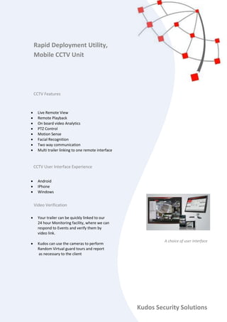  Live Remote View
 Remote Playback
 On board video Analytics
 PTZ Control
 Motion Sense
 Facial Recognition
 Two way communication
 Multi trailer linking to one remote interface
 Android
 IPhone
 Windows
 Your trailer can be quickly linked to our
24 hour Monitoring facility, where we can
respond to Events and verify them by
video link.
 Kudos can use the cameras to perform
Random Virtual guard tours and report
as necessary to the client
Rapid Deployment Utility,
Mobile CCTV Unit
CCTV Features
Kudos Security Solutions
A choice of user interface
CCTV User Interface Experience
Video Verification
 