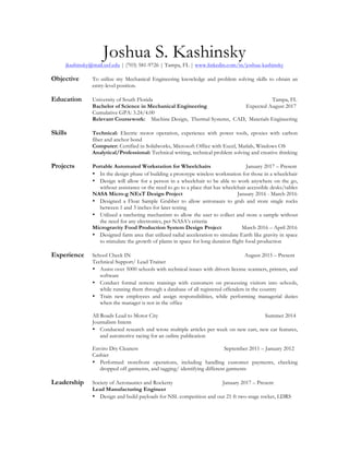 Joshua S. Kashinsky
jkashinsky@mail.usf.edu | (703) 581-9726 | Tampa, FL | www.linkedin.com/in/joshua-kashinsky
Objective To utilize my Mechanical Engineering knowledge and problem solving skills to obtain an
entry-level position.
Education University of South Florida Tampa, FL
Bachelor of Science in Mechanical Engineering Expected August 2017
Cumulative GPA: 3.24/4.00
Relevant Coursework: Machine Design, Thermal Systems, CAD, Materials Engineering
Skills Technical: Electric motor operation, experience with power tools, epoxies with carbon
fiber and anchor bond
Computer: Certified in Solidworks, Microsoft Office with Excel, Matlab, Windows OS
Analytical/Professional: Technical writing, technical problem solving and creative thinking
Projects Portable Automated Workstation for Wheelchairs January 2017 – Present
• In the design phase of building a prototype wireless workstation for those in a wheelchair
• Design will allow for a person in a wheelchair to be able to work anywhere on the go,
without assistance or the need to go to a place that has wheelchair accessible desks/tables
NASA Micro-g NExT Design Project January 2016 - March 2016
• Designed a Float Sample Grabber to allow astronauts to grab and store single rocks
between 1 and 3 inches for later testing
• Utilized a ratcheting mechanism to allow the user to collect and store a sample without
the need for any electronics, per NASA’s criteria
Microgravity Food Production System Design Project March 2016 – April 2016
• Designed farm area that utilized radial acceleration to simulate Earth like gravity in space
to stimulate the growth of plants in space for long duration flight food production
Experience School Check IN August 2015 – Present
Technical Support/ Lead Trainer
• Assist over 5000 schools with technical issues with drivers license scanners, printers, and
software
• Conduct formal remote trainings with customers on processing visitors into schools,
while running them through a database of all registered offenders in the country
• Train new employees and assign responsibilities, while performing managerial duties
when the manager is not in the office
All Roads Lead to Motor City Summer 2014
Journalism Intern
• Conducted research and wrote multiple articles per week on new cars, new car features,
and automotive racing for an online publication
Enviro Dry Cleaners September 2011 – January 2012
Cashier
• Performed storefront operations, including handling customer payments, checking
dropped off garments, and tagging/ identifying different garments
Leadership Society of Aeronautics and Rocketry January 2017 – Present
Lead Manufacturing Engineer
• Design and build payloads for NSL competition and our 21 ft two-stage rocket, LDRS
 