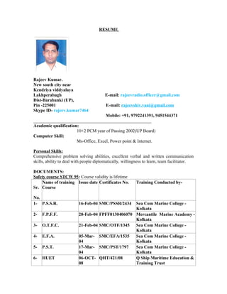 RESUME
Rajeev Kumar.
New south city near
Kendriya viddyalaya
Lakhperabagh E-mail: rajeevradio.officer@gmail.com
Dist-Barabanki (UP),
Pin -225001 E-mail: rajeevshiv.vani@gmail.com
Skype ID- rajeev.kumar7464
Mobile: +91, 9792241391, 9451544371
_____________________________________________________
Academic qualification:
10+2 PCM year of Passing 2002(UP Board)
Computer Skill:
Ms-Office, Excel, Power point & Internet.
Personal Skills:
Comprehensive problem solving abilities, excellent verbal and written communication
skills, ability to deal with people diplomatically, willingness to learn, team facilitator.
DOCUMENTS:
Safety course STCW 95: Course validity is lifetime
Sr.
No.
Name of training
Course
Issue date Certificates No. Training Conducted by-
1- P.S.S.R. 16-Feb-04 SMC/PSSR/2434 Sea Com Marine College -
Kolkata
2- F.P.F.F. 28-Feb-04 FPFF0130406070 Mercantile Marine Academy -
Kolkata
3- O.T.F.C. 21-Feb-04 SMC/OTF/1345 Sea Com Marine College -
Kolkata
4- E.F.A. 05-Mar-
04
SMC/EFA/1535 Sea Com Marine College -
Kolkata
5- P.S.T. 17-Mar-
04
SMC/PST/1797 Sea Com Marine College -
Kolkata
6- HUET 06-OCT-
08
QHT/421/08 Q Ship Maritime Education &
Training Trust
 