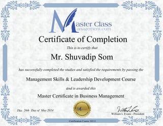 Certificate of Completion 
This is to certify that 
Mr. Shuvadip Som 
has successfully completed the studies and satisfied the requirements by passing the 
Management Skills & Leadership Development Course 
and is awarded this 
Master Certificate in Business Management 
William L Evans - President 
This 26th 
Certification Course 10111 
Day of May 2014 
