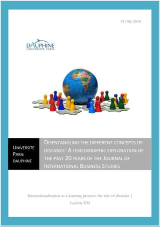 31/08/2010
Internationalization as a learning process: the role of distance |
Laetitia EM
UNIVERSITE
PARIS
DAUPHINE
DISENTANGLING THE DIFFERENT CONCEPTS OF
DISTANCE: A LEXICOGRAPHIC EXPLORATION OF
THE PAST 20 YEARS OF THE JOURNAL OF
INTERNATIONAL BUSINESS STUDIES
 