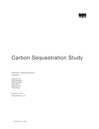 Carbon Sequestration Study
Prepared for: The Board of Directors
Prepared by:
Alexander Lee 	
Alexander Rojas 	
Pooyan Khajavi	
Sarim Shah 	
Siddharth Dev	
Taylor Schulz 	
February 19, 2012
Project Number: 1.00
Olin Hall Ithaca, NY 14850
 