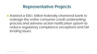 Representative Projects
 Assisted a $50+ billion federally chartered bank to
redesign the entire consumer credit underwriting
process and adverse action notification system to
reduce regulatory compliance exceptions and fair
lending issues.
10
 