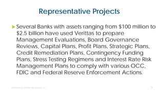 Representative Projects
 Several Banks with assets ranging from $100 million to
$2.5 billion have used Verittas to prepare
Management Evaluations, Board Governance
Reviews, Capital Plans, Profit Plans, Strategic Plans,
Credit Remediation Plans, Contingency Funding
Plans, Stress Testing Regimens and Interest Rate Risk
Management Plans to comply with various OCC,
FDIC and Federal Reserve Enforcement Actions.
11
 