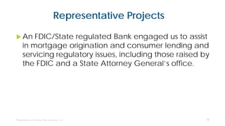 Representative Projects
 An FDIC/State regulated Bank engaged us to assist
in mortgage origination and consumer lending and
servicing regulatory issues, including those raised by
the FDIC and a State Attorney General’s office.
12
 