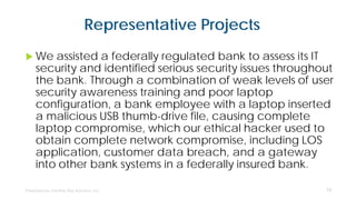 Representative Projects
 We assisted a federally regulated bank to assess its IT
security and identified serious security issues throughout
the bank. Through a combination of weak levels of user
security awareness training and poor laptop
configuration, a bank employee with a laptop inserted
a malicious USB thumb-drive file, causing complete
laptop compromise, which our ethical hacker used to
obtain complete network compromise, including LOS
application, customer data breach, and a gateway
into other bank systems in a federally insured bank.
13
 