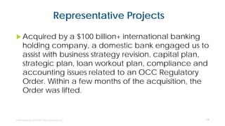 Representative Projects
 Acquired by a $100 billion+ international banking
holding company, a domestic bank engaged us to
assist with business strategy revision, capital plan,
strategic plan, loan workout plan, compliance and
accounting issues related to an OCC Regulatory
Order. Within a few months of the acquisition, the
Order was lifted.
15
 