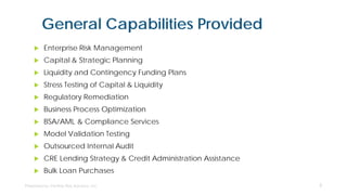 General Capabilities Provided
 Enterprise Risk Management
 Capital & Strategic Planning
 Liquidity and Contingency Funding Plans
 Stress Testing of Capital & Liquidity
 Regulatory Remediation
 Business Process Optimization
 BSA/AML & Compliance Services
 Model Validation Testing
 Outsourced Internal Audit
 CRE Lending Strategy & Credit Administration Assistance
 Bulk Loan Purchases
3
 
