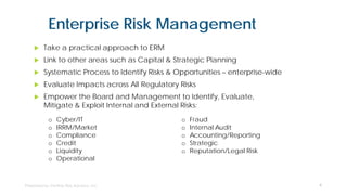 Enterprise Risk Management
 Take a practical approach to ERM
 Link to other areas such as Capital & Strategic Planning
 Systematic Process to Identify Risks & Opportunities – enterprise-wide
 Evaluate Impacts across All Regulatory Risks
 Empower the Board and Management to Identify, Evaluate,
Mitigate & Exploit Internal and External Risks:
4
o Cyber/IT
o IRRM/Market
o Compliance
o Credit
o Liquidity
o Operational
o Fraud
o Internal Audit
o Accounting/Reporting
o Strategic
o Reputation/Legal Risk
 